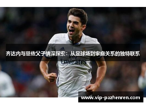 齐达内与恩佐父子情深探索:从足球场到家庭关系的独特联系 齐达内与恩佐父子情深探索:从足球场到家庭关系的独特联系