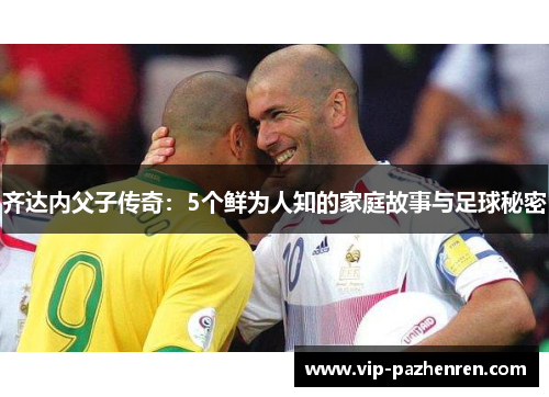 齐达内父子传奇：5个鲜为人知的家庭故事与足球秘密
