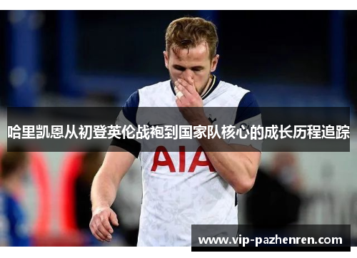 哈里凯恩从初登英伦战袍到国家队核心的成长历程追踪