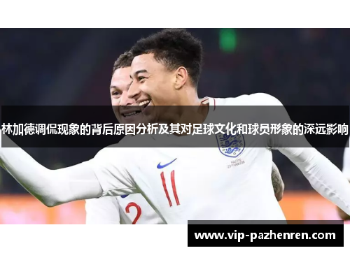 林加德调侃现象的背后原因分析及其对足球文化和球员形象的深远影响 林加德调侃现象的背后原因分析及其对足球文化和球员形象的深远影响