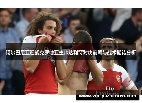 阿尔巴尼亚迎战克罗地亚主帅达利奇对决前瞻与战术期待分析