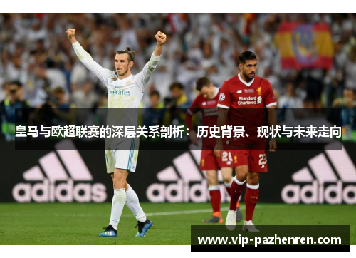 皇马与欧超联赛的深层关系剖析：历史背景、现状与未来走向