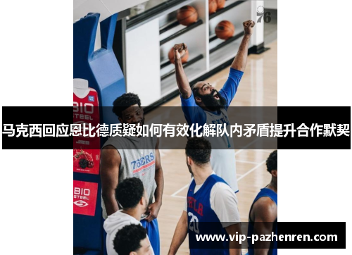 马克西回应恩比德质疑如何有效化解队内矛盾提升合作默契