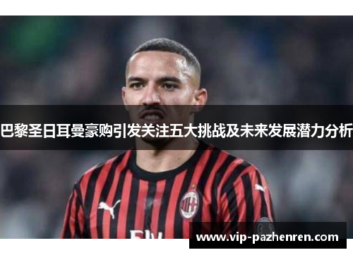 巴黎圣日耳曼豪购引发关注五大挑战及未来发展潜力分析