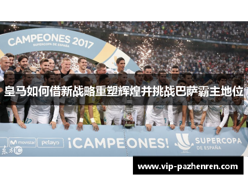 皇马如何借新战略重塑辉煌并挑战巴萨霸主地位 皇马如何借新战略重塑辉煌并挑战巴萨霸主地位