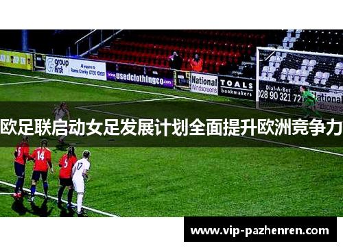 欧足联启动女足发展计划全面提升欧洲竞争力 欧足联启动女足发展计划全面提升欧洲竞争力
