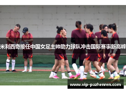 米利西奇接任中国女足主帅助力球队冲击国际赛事新高峰