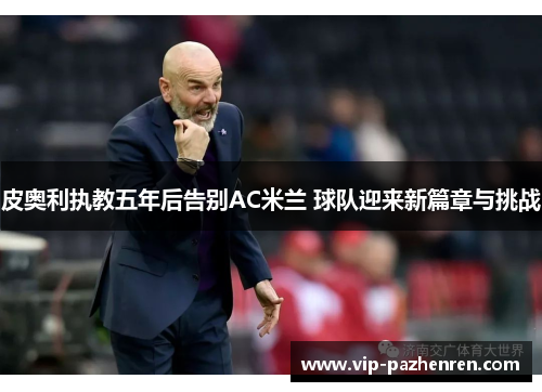 皮奥利执教五年后告别AC米兰 球队迎来新篇章与挑战 皮奥利执教五年后告别AC米兰 球队迎来新篇章与挑战