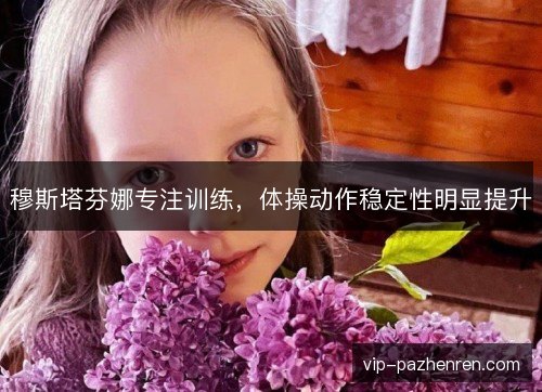 穆斯塔芬娜专注训练,体操动作稳定性明显提升 穆斯塔芬娜专注训练,体操动作稳定性明显提升