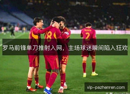 罗马前锋单刀推射入网，主场球迷瞬间陷入狂欢